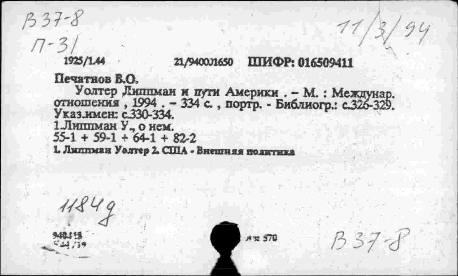 ﻿1925/1А4	21/9400Л650 ШИФР: 016509411
Печатное В.О.
Уолтер Диллман и пути Америки . - М.: Me; отношения , 1994 . - 334 с., портр. - Библиогр.: cJ Указ.имен: с330-334.
1 Липпман Уп о нем.
55-1 + 59-1 + 64-1 + 82-2
L Липпмая Уолтер X США ■ Внешняя политика
7/W
мош
ля э70